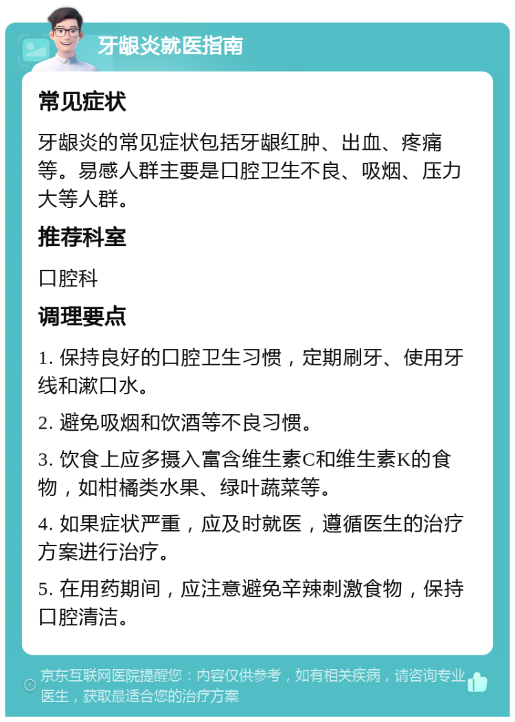 牙龈炎就医指南 常见症状 牙龈炎的常见症状包括牙龈红肿、出血、疼痛等。易感人群主要是口腔卫生不良、吸烟、压力大等人群。 推荐科室 口腔科 调理要点 1. 保持良好的口腔卫生习惯，定期刷牙、使用牙线和漱口水。 2. 避免吸烟和饮酒等不良习惯。 3. 饮食上应多摄入富含维生素C和维生素K的食物，如柑橘类水果、绿叶蔬菜等。 4. 如果症状严重，应及时就医，遵循医生的治疗方案进行治疗。 5. 在用药期间，应注意避免辛辣刺激食物，保持口腔清洁。