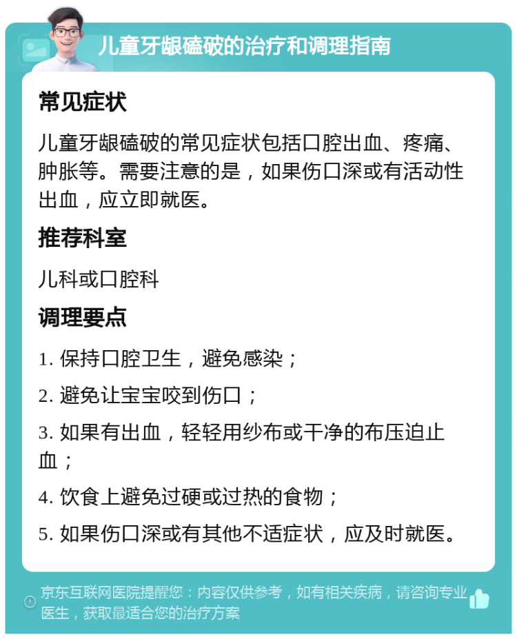 儿童牙龈磕破的治疗和调理指南 常见症状 儿童牙龈磕破的常见症状包括口腔出血、疼痛、肿胀等。需要注意的是，如果伤口深或有活动性出血，应立即就医。 推荐科室 儿科或口腔科 调理要点 1. 保持口腔卫生，避免感染； 2. 避免让宝宝咬到伤口； 3. 如果有出血，轻轻用纱布或干净的布压迫止血； 4. 饮食上避免过硬或过热的食物； 5. 如果伤口深或有其他不适症状，应及时就医。