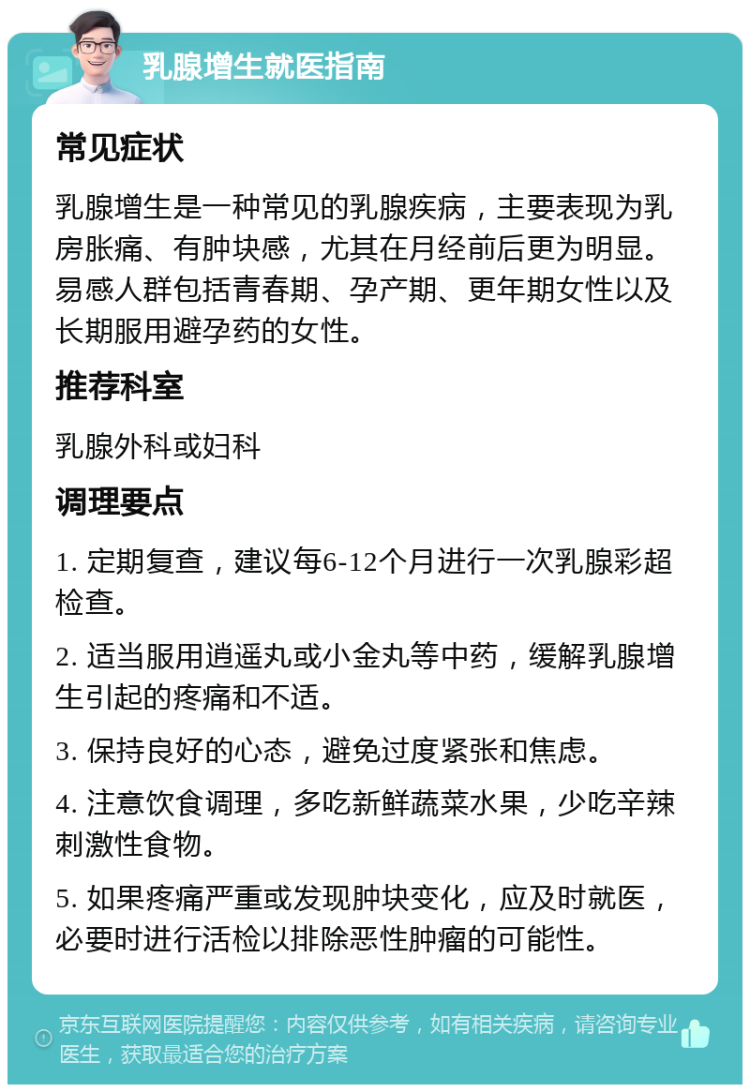 乳腺增生就医指南 常见症状 乳腺增生是一种常见的乳腺疾病，主要表现为乳房胀痛、有肿块感，尤其在月经前后更为明显。易感人群包括青春期、孕产期、更年期女性以及长期服用避孕药的女性。 推荐科室 乳腺外科或妇科 调理要点 1. 定期复查，建议每6-12个月进行一次乳腺彩超检查。 2. 适当服用逍遥丸或小金丸等中药，缓解乳腺增生引起的疼痛和不适。 3. 保持良好的心态，避免过度紧张和焦虑。 4. 注意饮食调理，多吃新鲜蔬菜水果，少吃辛辣刺激性食物。 5. 如果疼痛严重或发现肿块变化，应及时就医，必要时进行活检以排除恶性肿瘤的可能性。