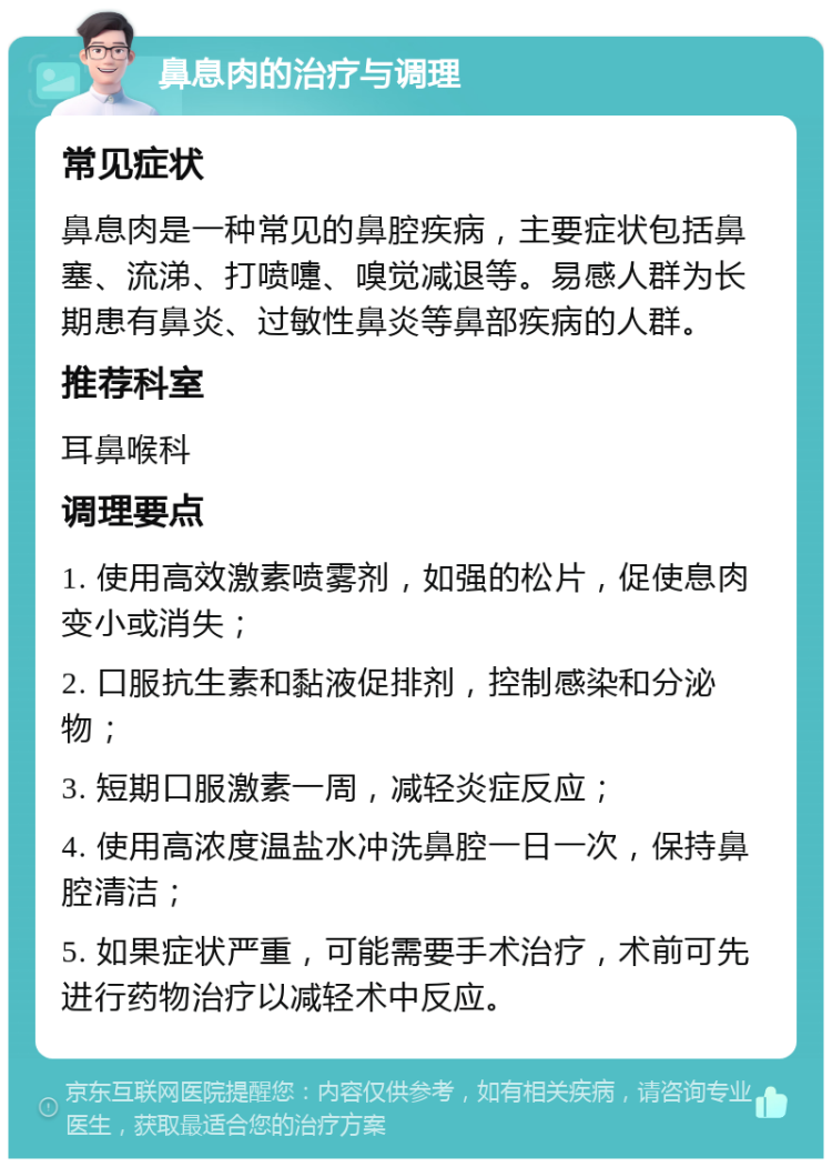 鼻息肉的治疗与调理 常见症状 鼻息肉是一种常见的鼻腔疾病，主要症状包括鼻塞、流涕、打喷嚏、嗅觉减退等。易感人群为长期患有鼻炎、过敏性鼻炎等鼻部疾病的人群。 推荐科室 耳鼻喉科 调理要点 1. 使用高效激素喷雾剂，如强的松片，促使息肉变小或消失； 2. 口服抗生素和黏液促排剂，控制感染和分泌物； 3. 短期口服激素一周，减轻炎症反应； 4. 使用高浓度温盐水冲洗鼻腔一日一次，保持鼻腔清洁； 5. 如果症状严重，可能需要手术治疗，术前可先进行药物治疗以减轻术中反应。