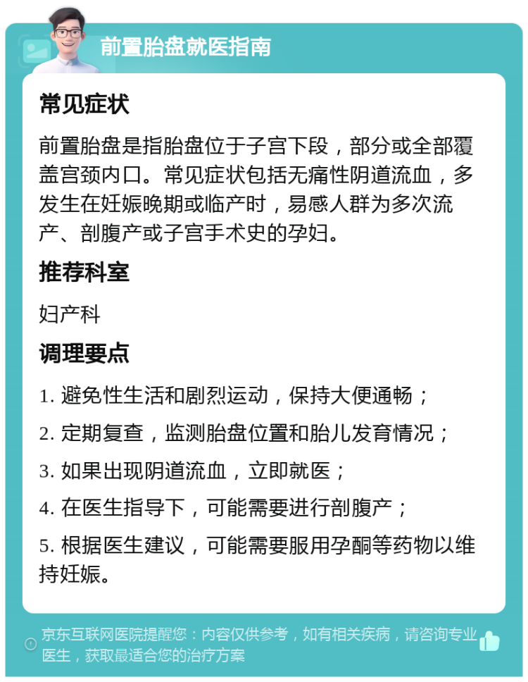 前置胎盘就医指南 常见症状 前置胎盘是指胎盘位于子宫下段，部分或全部覆盖宫颈内口。常见症状包括无痛性阴道流血，多发生在妊娠晚期或临产时，易感人群为多次流产、剖腹产或子宫手术史的孕妇。 推荐科室 妇产科 调理要点 1. 避免性生活和剧烈运动，保持大便通畅； 2. 定期复查，监测胎盘位置和胎儿发育情况； 3. 如果出现阴道流血，立即就医； 4. 在医生指导下，可能需要进行剖腹产； 5. 根据医生建议，可能需要服用孕酮等药物以维持妊娠。