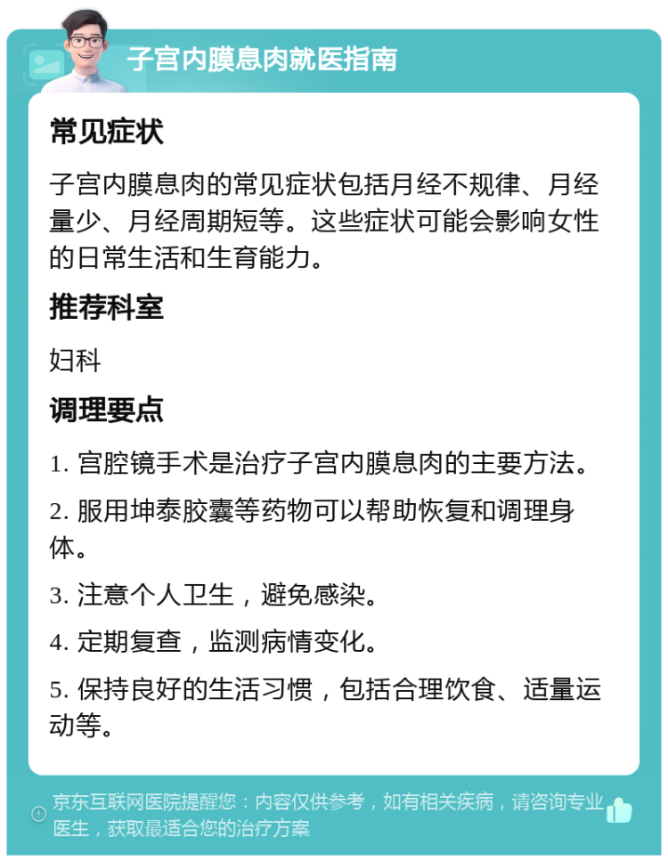 子宫内膜息肉就医指南 常见症状 子宫内膜息肉的常见症状包括月经不规律、月经量少、月经周期短等。这些症状可能会影响女性的日常生活和生育能力。 推荐科室 妇科 调理要点 1. 宫腔镜手术是治疗子宫内膜息肉的主要方法。 2. 服用坤泰胶囊等药物可以帮助恢复和调理身体。 3. 注意个人卫生，避免感染。 4. 定期复查，监测病情变化。 5. 保持良好的生活习惯，包括合理饮食、适量运动等。