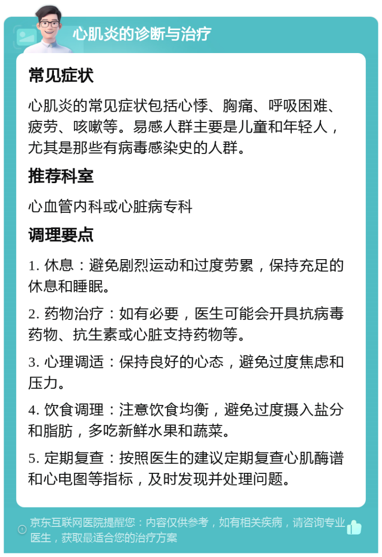 心肌炎的诊断与治疗 常见症状 心肌炎的常见症状包括心悸、胸痛、呼吸困难、疲劳、咳嗽等。易感人群主要是儿童和年轻人，尤其是那些有病毒感染史的人群。 推荐科室 心血管内科或心脏病专科 调理要点 1. 休息：避免剧烈运动和过度劳累，保持充足的休息和睡眠。 2. 药物治疗：如有必要，医生可能会开具抗病毒药物、抗生素或心脏支持药物等。 3. 心理调适：保持良好的心态，避免过度焦虑和压力。 4. 饮食调理：注意饮食均衡，避免过度摄入盐分和脂肪，多吃新鲜水果和蔬菜。 5. 定期复查：按照医生的建议定期复查心肌酶谱和心电图等指标，及时发现并处理问题。