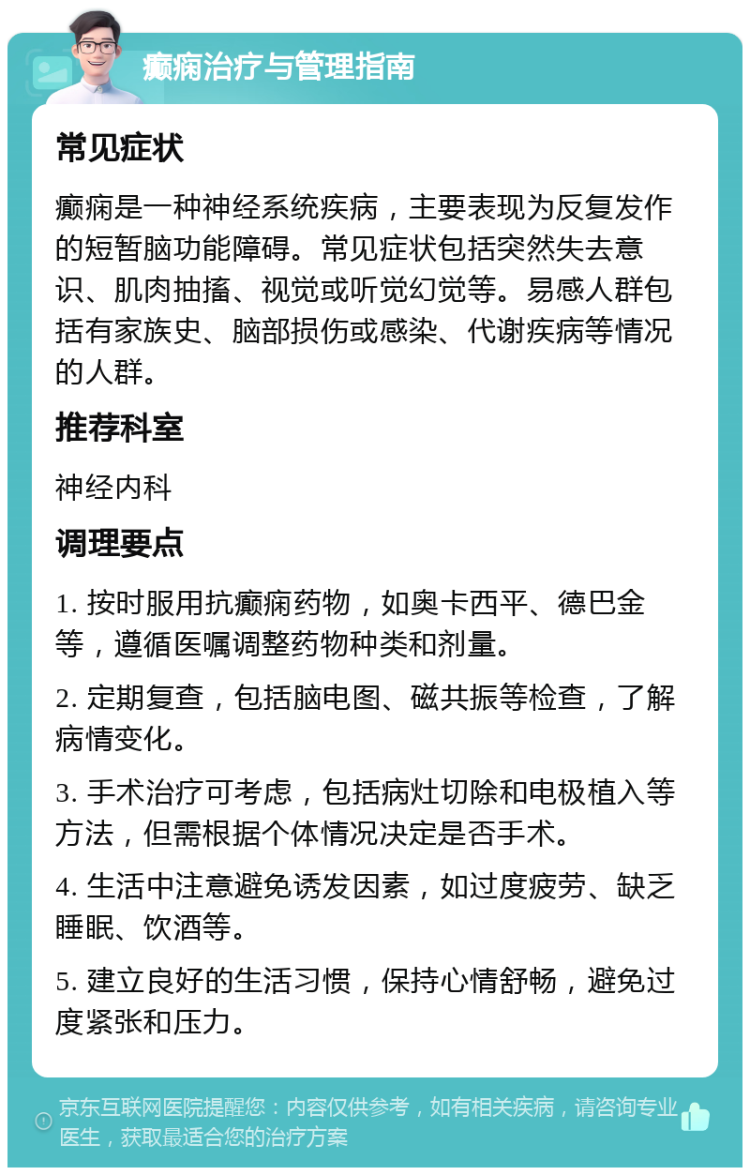 癫痫治疗与管理指南 常见症状 癫痫是一种神经系统疾病，主要表现为反复发作的短暂脑功能障碍。常见症状包括突然失去意识、肌肉抽搐、视觉或听觉幻觉等。易感人群包括有家族史、脑部损伤或感染、代谢疾病等情况的人群。 推荐科室 神经内科 调理要点 1. 按时服用抗癫痫药物，如奥卡西平、德巴金等，遵循医嘱调整药物种类和剂量。 2. 定期复查，包括脑电图、磁共振等检查，了解病情变化。 3. 手术治疗可考虑，包括病灶切除和电极植入等方法，但需根据个体情况决定是否手术。 4. 生活中注意避免诱发因素，如过度疲劳、缺乏睡眠、饮酒等。 5. 建立良好的生活习惯，保持心情舒畅，避免过度紧张和压力。