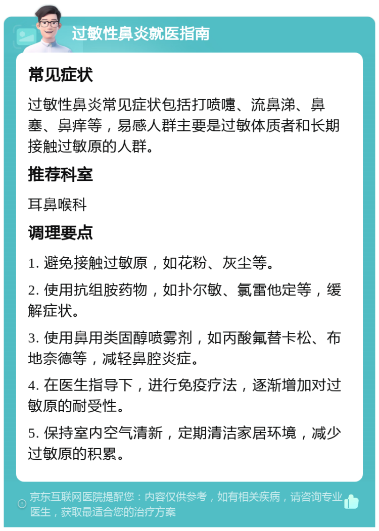 过敏性鼻炎就医指南 常见症状 过敏性鼻炎常见症状包括打喷嚏、流鼻涕、鼻塞、鼻痒等，易感人群主要是过敏体质者和长期接触过敏原的人群。 推荐科室 耳鼻喉科 调理要点 1. 避免接触过敏原，如花粉、灰尘等。 2. 使用抗组胺药物，如扑尔敏、氯雷他定等，缓解症状。 3. 使用鼻用类固醇喷雾剂，如丙酸氟替卡松、布地奈德等，减轻鼻腔炎症。 4. 在医生指导下，进行免疫疗法，逐渐增加对过敏原的耐受性。 5. 保持室内空气清新，定期清洁家居环境，减少过敏原的积累。