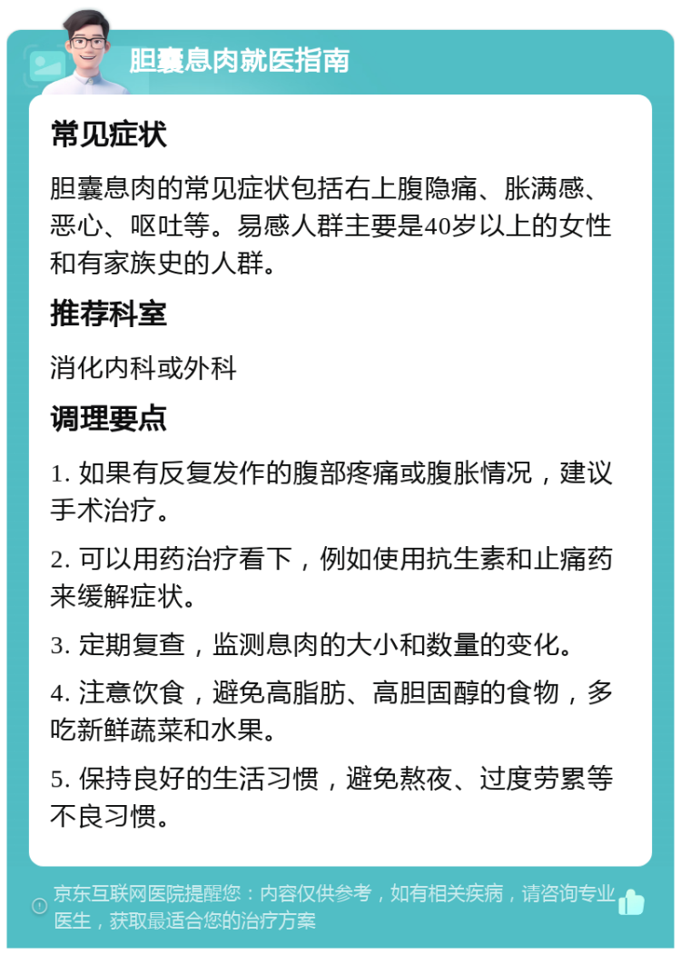 胆囊息肉就医指南 常见症状 胆囊息肉的常见症状包括右上腹隐痛、胀满感、恶心、呕吐等。易感人群主要是40岁以上的女性和有家族史的人群。 推荐科室 消化内科或外科 调理要点 1. 如果有反复发作的腹部疼痛或腹胀情况，建议手术治疗。 2. 可以用药治疗看下，例如使用抗生素和止痛药来缓解症状。 3. 定期复查，监测息肉的大小和数量的变化。 4. 注意饮食，避免高脂肪、高胆固醇的食物，多吃新鲜蔬菜和水果。 5. 保持良好的生活习惯，避免熬夜、过度劳累等不良习惯。