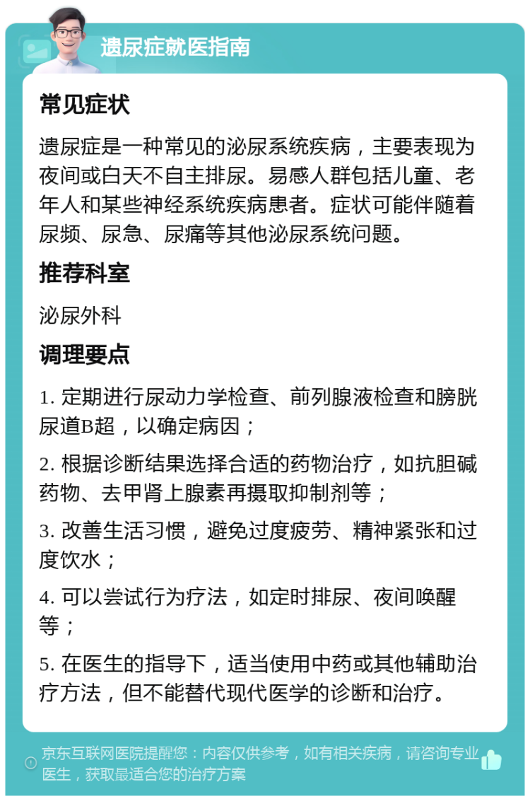 遗尿症就医指南 常见症状 遗尿症是一种常见的泌尿系统疾病，主要表现为夜间或白天不自主排尿。易感人群包括儿童、老年人和某些神经系统疾病患者。症状可能伴随着尿频、尿急、尿痛等其他泌尿系统问题。 推荐科室 泌尿外科 调理要点 1. 定期进行尿动力学检查、前列腺液检查和膀胱尿道B超，以确定病因； 2. 根据诊断结果选择合适的药物治疗，如抗胆碱药物、去甲肾上腺素再摄取抑制剂等； 3. 改善生活习惯，避免过度疲劳、精神紧张和过度饮水； 4. 可以尝试行为疗法，如定时排尿、夜间唤醒等； 5. 在医生的指导下，适当使用中药或其他辅助治疗方法，但不能替代现代医学的诊断和治疗。