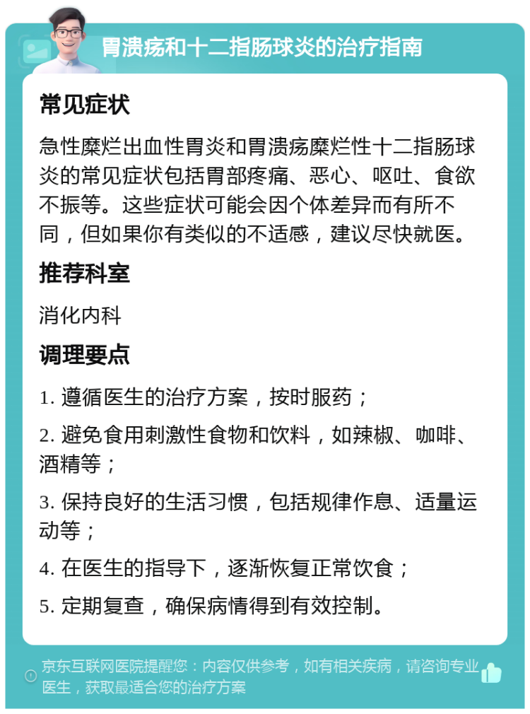 胃溃疡和十二指肠球炎的治疗指南 常见症状 急性糜烂出血性胃炎和胃溃疡糜烂性十二指肠球炎的常见症状包括胃部疼痛、恶心、呕吐、食欲不振等。这些症状可能会因个体差异而有所不同，但如果你有类似的不适感，建议尽快就医。 推荐科室 消化内科 调理要点 1. 遵循医生的治疗方案，按时服药； 2. 避免食用刺激性食物和饮料，如辣椒、咖啡、酒精等； 3. 保持良好的生活习惯，包括规律作息、适量运动等； 4. 在医生的指导下，逐渐恢复正常饮食； 5. 定期复查，确保病情得到有效控制。