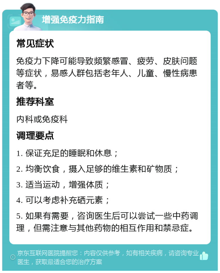 增强免疫力指南 常见症状 免疫力下降可能导致频繁感冒、疲劳、皮肤问题等症状，易感人群包括老年人、儿童、慢性病患者等。 推荐科室 内科或免疫科 调理要点 1. 保证充足的睡眠和休息； 2. 均衡饮食，摄入足够的维生素和矿物质； 3. 适当运动，增强体质； 4. 可以考虑补充硒元素； 5. 如果有需要，咨询医生后可以尝试一些中药调理，但需注意与其他药物的相互作用和禁忌症。