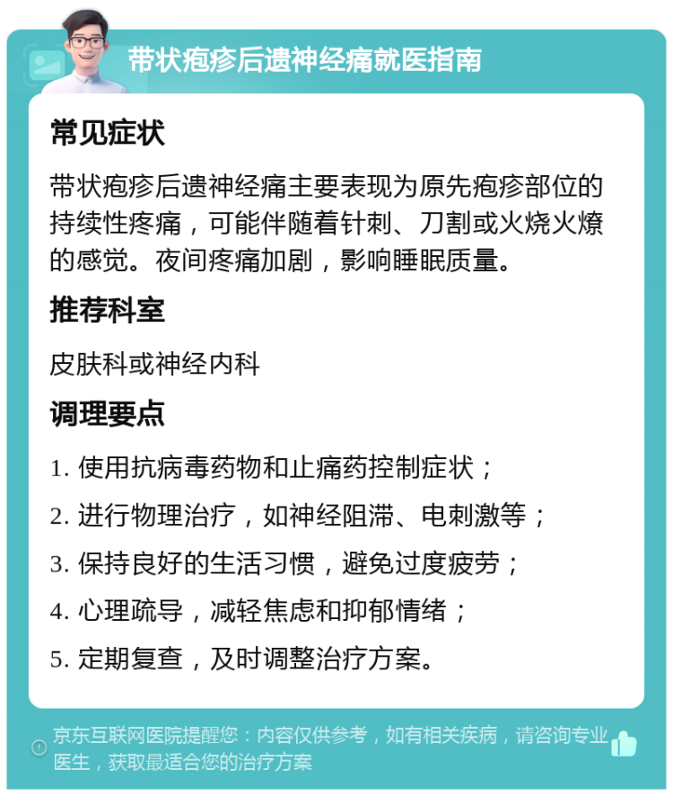 带状疱疹后遗神经痛就医指南 常见症状 带状疱疹后遗神经痛主要表现为原先疱疹部位的持续性疼痛，可能伴随着针刺、刀割或火烧火燎的感觉。夜间疼痛加剧，影响睡眠质量。 推荐科室 皮肤科或神经内科 调理要点 1. 使用抗病毒药物和止痛药控制症状； 2. 进行物理治疗，如神经阻滞、电刺激等； 3. 保持良好的生活习惯，避免过度疲劳； 4. 心理疏导，减轻焦虑和抑郁情绪； 5. 定期复查，及时调整治疗方案。