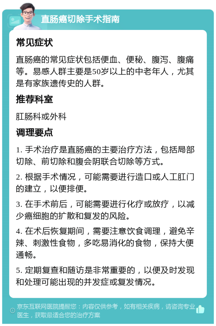 直肠癌切除手术指南 常见症状 直肠癌的常见症状包括便血、便秘、腹泻、腹痛等。易感人群主要是50岁以上的中老年人，尤其是有家族遗传史的人群。 推荐科室 肛肠科或外科 调理要点 1. 手术治疗是直肠癌的主要治疗方法，包括局部切除、前切除和腹会阴联合切除等方式。 2. 根据手术情况，可能需要进行造口或人工肛门的建立，以便排便。 3. 在手术前后，可能需要进行化疗或放疗，以减少癌细胞的扩散和复发的风险。 4. 在术后恢复期间，需要注意饮食调理，避免辛辣、刺激性食物，多吃易消化的食物，保持大便通畅。 5. 定期复查和随访是非常重要的，以便及时发现和处理可能出现的并发症或复发情况。