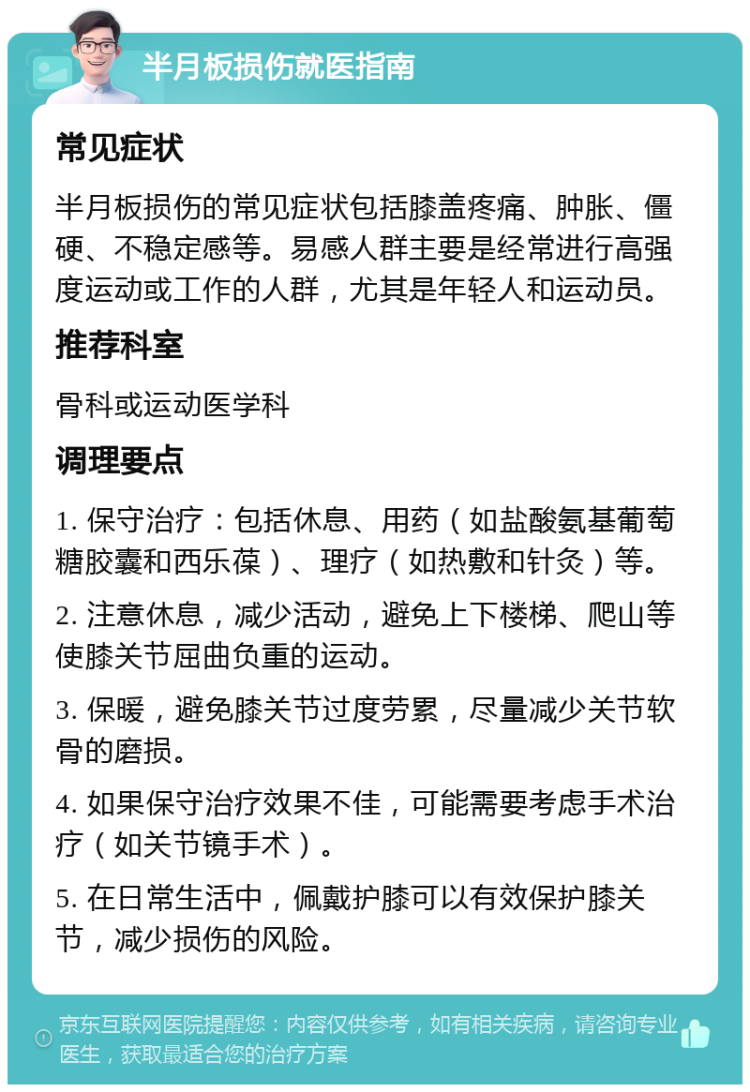 半月板损伤就医指南 常见症状 半月板损伤的常见症状包括膝盖疼痛、肿胀、僵硬、不稳定感等。易感人群主要是经常进行高强度运动或工作的人群，尤其是年轻人和运动员。 推荐科室 骨科或运动医学科 调理要点 1. 保守治疗：包括休息、用药（如盐酸氨基葡萄糖胶囊和西乐葆）、理疗（如热敷和针灸）等。 2. 注意休息，减少活动，避免上下楼梯、爬山等使膝关节屈曲负重的运动。 3. 保暖，避免膝关节过度劳累，尽量减少关节软骨的磨损。 4. 如果保守治疗效果不佳，可能需要考虑手术治疗（如关节镜手术）。 5. 在日常生活中，佩戴护膝可以有效保护膝关节，减少损伤的风险。