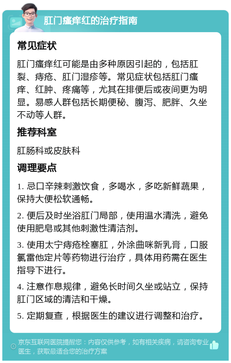 肛门瘙痒红的治疗指南 常见症状 肛门瘙痒红可能是由多种原因引起的，包括肛裂、痔疮、肛门湿疹等。常见症状包括肛门瘙痒、红肿、疼痛等，尤其在排便后或夜间更为明显。易感人群包括长期便秘、腹泻、肥胖、久坐不动等人群。 推荐科室 肛肠科或皮肤科 调理要点 1. 忌口辛辣刺激饮食，多喝水，多吃新鲜蔬果，保持大便松软通畅。 2. 便后及时坐浴肛门局部，使用温水清洗，避免使用肥皂或其他刺激性清洁剂。 3. 使用太宁痔疮栓塞肛，外涂曲咪新乳膏，口服氯雷他定片等药物进行治疗，具体用药需在医生指导下进行。 4. 注意作息规律，避免长时间久坐或站立，保持肛门区域的清洁和干燥。 5. 定期复查，根据医生的建议进行调整和治疗。