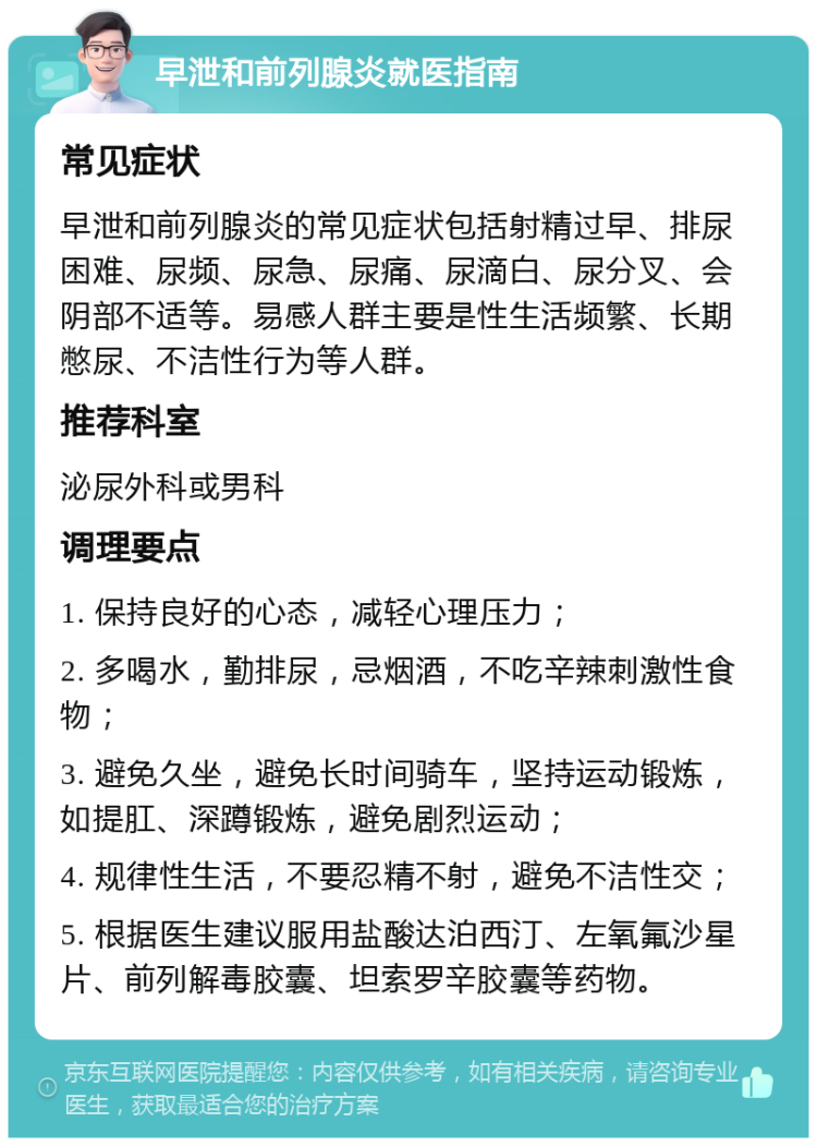 早泄和前列腺炎就医指南 常见症状 早泄和前列腺炎的常见症状包括射精过早、排尿困难、尿频、尿急、尿痛、尿滴白、尿分叉、会阴部不适等。易感人群主要是性生活频繁、长期憋尿、不洁性行为等人群。 推荐科室 泌尿外科或男科 调理要点 1. 保持良好的心态，减轻心理压力； 2. 多喝水，勤排尿，忌烟酒，不吃辛辣刺激性食物； 3. 避免久坐，避免长时间骑车，坚持运动锻炼，如提肛、深蹲锻炼，避免剧烈运动； 4. 规律性生活，不要忍精不射，避免不洁性交； 5. 根据医生建议服用盐酸达泊西汀、左氧氟沙星片、前列解毒胶囊、坦索罗辛胶囊等药物。