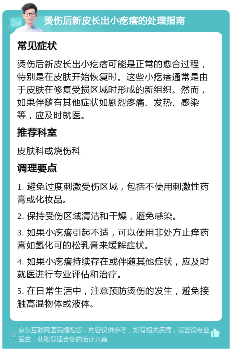 烫伤后新皮长出小疙瘩的处理指南 常见症状 烫伤后新皮长出小疙瘩可能是正常的愈合过程，特别是在皮肤开始恢复时。这些小疙瘩通常是由于皮肤在修复受损区域时形成的新组织。然而，如果伴随有其他症状如剧烈疼痛、发热、感染等，应及时就医。 推荐科室 皮肤科或烧伤科 调理要点 1. 避免过度刺激受伤区域，包括不使用刺激性药膏或化妆品。 2. 保持受伤区域清洁和干燥，避免感染。 3. 如果小疙瘩引起不适，可以使用非处方止痒药膏如氢化可的松乳膏来缓解症状。 4. 如果小疙瘩持续存在或伴随其他症状，应及时就医进行专业评估和治疗。 5. 在日常生活中，注意预防烫伤的发生，避免接触高温物体或液体。