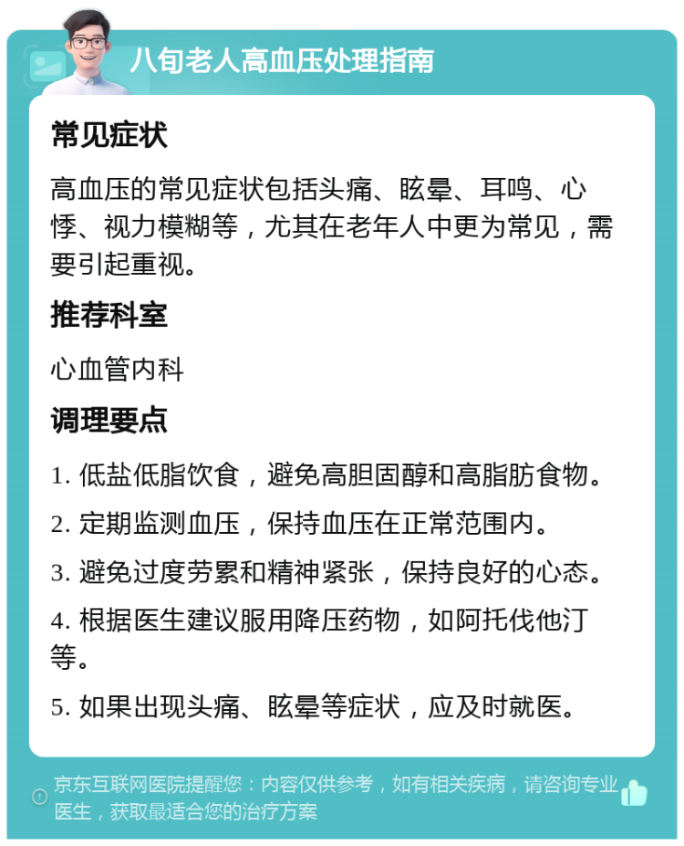 八旬老人高血压处理指南 常见症状 高血压的常见症状包括头痛、眩晕、耳鸣、心悸、视力模糊等，尤其在老年人中更为常见，需要引起重视。 推荐科室 心血管内科 调理要点 1. 低盐低脂饮食，避免高胆固醇和高脂肪食物。 2. 定期监测血压，保持血压在正常范围内。 3. 避免过度劳累和精神紧张，保持良好的心态。 4. 根据医生建议服用降压药物，如阿托伐他汀等。 5. 如果出现头痛、眩晕等症状，应及时就医。