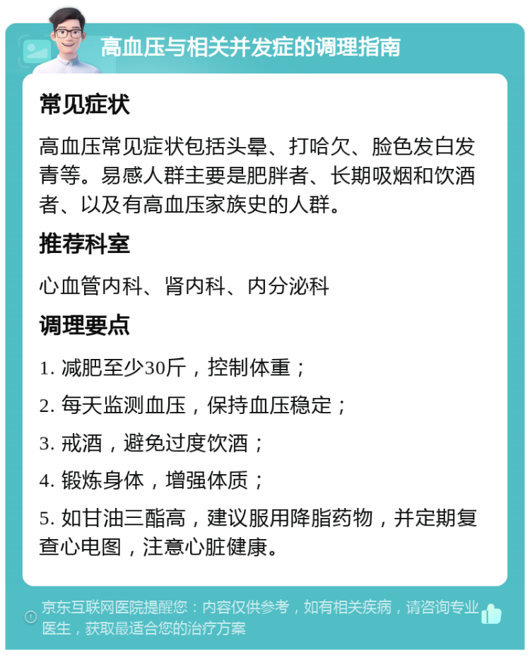 高血压与相关并发症的调理指南 常见症状 高血压常见症状包括头晕、打哈欠、脸色发白发青等。易感人群主要是肥胖者、长期吸烟和饮酒者、以及有高血压家族史的人群。 推荐科室 心血管内科、肾内科、内分泌科 调理要点 1. 减肥至少30斤，控制体重； 2. 每天监测血压，保持血压稳定； 3. 戒酒，避免过度饮酒； 4. 锻炼身体，增强体质； 5. 如甘油三酯高，建议服用降脂药物，并定期复查心电图，注意心脏健康。