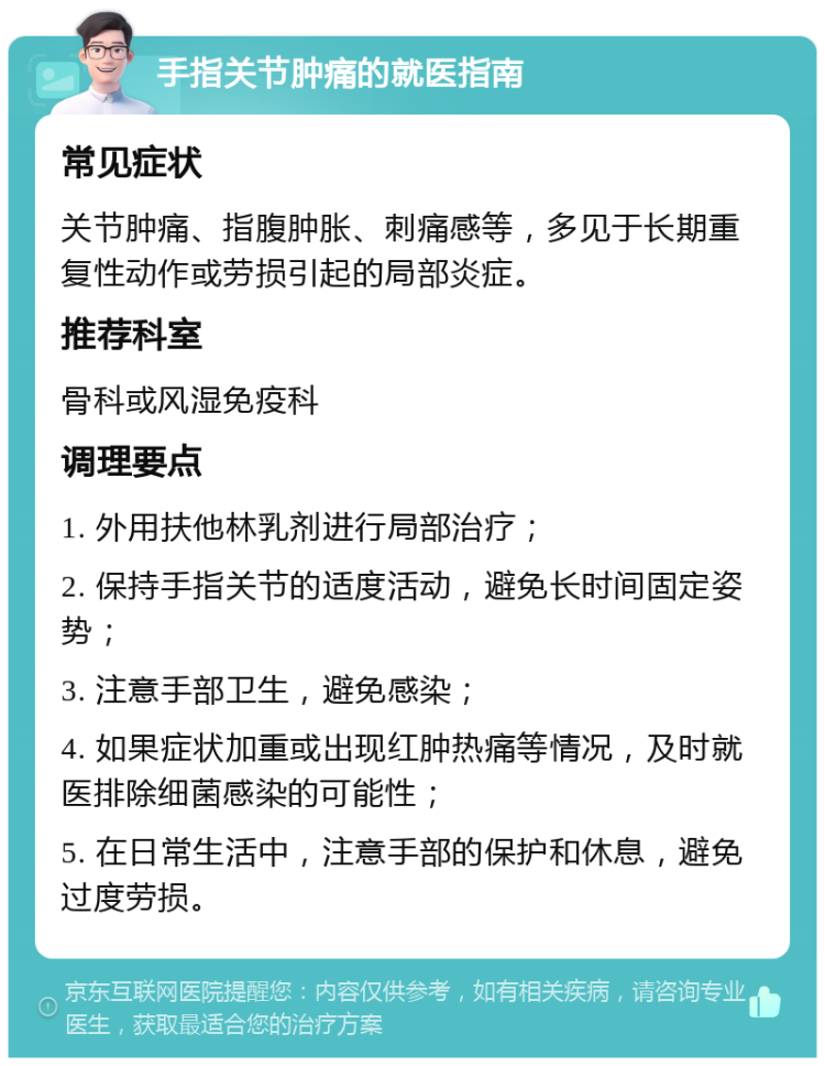 手指关节肿痛的就医指南 常见症状 关节肿痛、指腹肿胀、刺痛感等，多见于长期重复性动作或劳损引起的局部炎症。 推荐科室 骨科或风湿免疫科 调理要点 1. 外用扶他林乳剂进行局部治疗； 2. 保持手指关节的适度活动，避免长时间固定姿势； 3. 注意手部卫生，避免感染； 4. 如果症状加重或出现红肿热痛等情况，及时就医排除细菌感染的可能性； 5. 在日常生活中，注意手部的保护和休息，避免过度劳损。