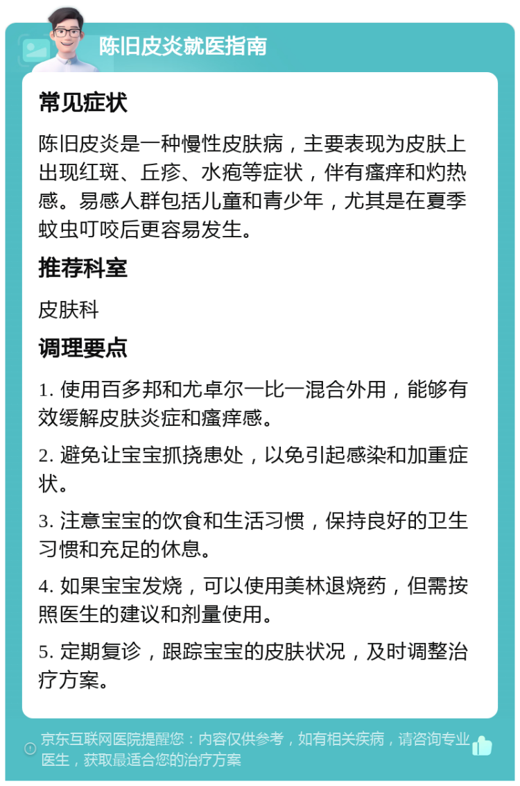 陈旧皮炎就医指南 常见症状 陈旧皮炎是一种慢性皮肤病，主要表现为皮肤上出现红斑、丘疹、水疱等症状，伴有瘙痒和灼热感。易感人群包括儿童和青少年，尤其是在夏季蚊虫叮咬后更容易发生。 推荐科室 皮肤科 调理要点 1. 使用百多邦和尤卓尔一比一混合外用，能够有效缓解皮肤炎症和瘙痒感。 2. 避免让宝宝抓挠患处，以免引起感染和加重症状。 3. 注意宝宝的饮食和生活习惯，保持良好的卫生习惯和充足的休息。 4. 如果宝宝发烧，可以使用美林退烧药，但需按照医生的建议和剂量使用。 5. 定期复诊，跟踪宝宝的皮肤状况，及时调整治疗方案。