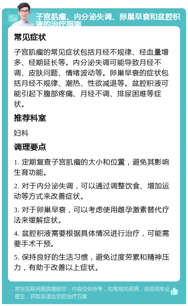 子宫肌瘤、内分泌失调、卵巢早衰和盆腔积液的治疗指南 常见症状 子宫肌瘤的常见症状包括月经不规律、经血量增多、经期延长等。内分泌失调可能导致月经不调、皮肤问题、情绪波动等。卵巢早衰的症状包括月经不规律、潮热、性欲减退等。盆腔积液可能引起下腹部疼痛、月经不调、排尿困难等症状。 推荐科室 妇科 调理要点 1. 定期复查子宫肌瘤的大小和位置，避免其影响生育功能。 2. 对于内分泌失调，可以通过调整饮食、增加运动等方式来改善症状。 3. 对于卵巢早衰，可以考虑使用雌孕激素替代疗法来缓解症状。 4. 盆腔积液需要根据具体情况进行治疗，可能需要手术干预。 5. 保持良好的生活习惯，避免过度劳累和精神压力，有助于改善以上症状。