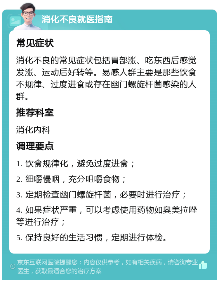 消化不良就医指南 常见症状 消化不良的常见症状包括胃部涨、吃东西后感觉发涨、运动后好转等。易感人群主要是那些饮食不规律、过度进食或存在幽门螺旋杆菌感染的人群。 推荐科室 消化内科 调理要点 1. 饮食规律化，避免过度进食； 2. 细嚼慢咽，充分咀嚼食物； 3. 定期检查幽门螺旋杆菌，必要时进行治疗； 4. 如果症状严重，可以考虑使用药物如奥美拉唑等进行治疗； 5. 保持良好的生活习惯，定期进行体检。