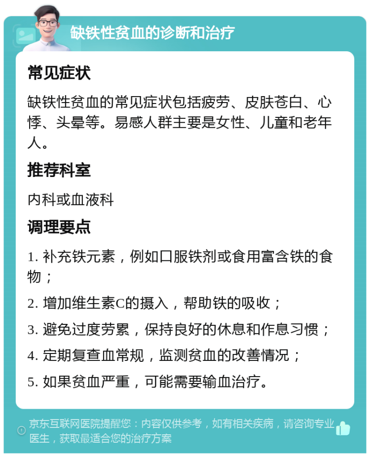 缺铁性贫血的诊断和治疗 常见症状 缺铁性贫血的常见症状包括疲劳、皮肤苍白、心悸、头晕等。易感人群主要是女性、儿童和老年人。 推荐科室 内科或血液科 调理要点 1. 补充铁元素，例如口服铁剂或食用富含铁的食物； 2. 增加维生素C的摄入，帮助铁的吸收； 3. 避免过度劳累，保持良好的休息和作息习惯； 4. 定期复查血常规，监测贫血的改善情况； 5. 如果贫血严重，可能需要输血治疗。