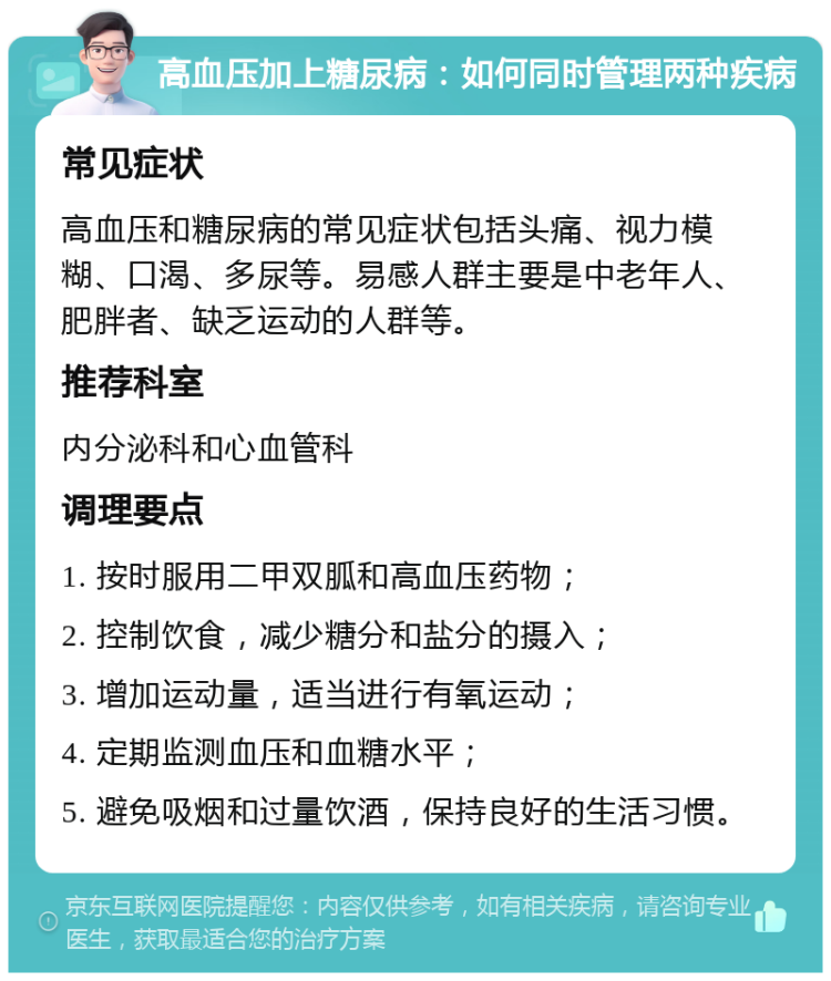 高血压加上糖尿病：如何同时管理两种疾病 常见症状 高血压和糖尿病的常见症状包括头痛、视力模糊、口渴、多尿等。易感人群主要是中老年人、肥胖者、缺乏运动的人群等。 推荐科室 内分泌科和心血管科 调理要点 1. 按时服用二甲双胍和高血压药物； 2. 控制饮食，减少糖分和盐分的摄入； 3. 增加运动量，适当进行有氧运动； 4. 定期监测血压和血糖水平； 5. 避免吸烟和过量饮酒，保持良好的生活习惯。