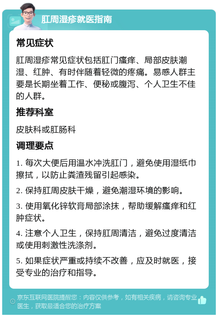 肛周湿疹就医指南 常见症状 肛周湿疹常见症状包括肛门瘙痒、局部皮肤潮湿、红肿、有时伴随着轻微的疼痛。易感人群主要是长期坐着工作、便秘或腹泻、个人卫生不佳的人群。 推荐科室 皮肤科或肛肠科 调理要点 1. 每次大便后用温水冲洗肛门，避免使用湿纸巾擦拭，以防止粪渣残留引起感染。 2. 保持肛周皮肤干燥，避免潮湿环境的影响。 3. 使用氧化锌软膏局部涂抹，帮助缓解瘙痒和红肿症状。 4. 注意个人卫生，保持肛周清洁，避免过度清洁或使用刺激性洗涤剂。 5. 如果症状严重或持续不改善，应及时就医，接受专业的治疗和指导。