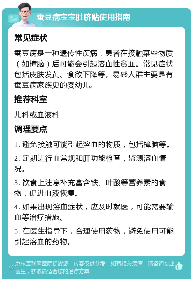 蚕豆病宝宝肚脐贴使用指南 常见症状 蚕豆病是一种遗传性疾病，患者在接触某些物质（如樟脑）后可能会引起溶血性贫血。常见症状包括皮肤发黄、食欲下降等。易感人群主要是有蚕豆病家族史的婴幼儿。 推荐科室 儿科或血液科 调理要点 1. 避免接触可能引起溶血的物质，包括樟脑等。 2. 定期进行血常规和肝功能检查，监测溶血情况。 3. 饮食上注意补充富含铁、叶酸等营养素的食物，促进血液恢复。 4. 如果出现溶血症状，应及时就医，可能需要输血等治疗措施。 5. 在医生指导下，合理使用药物，避免使用可能引起溶血的药物。