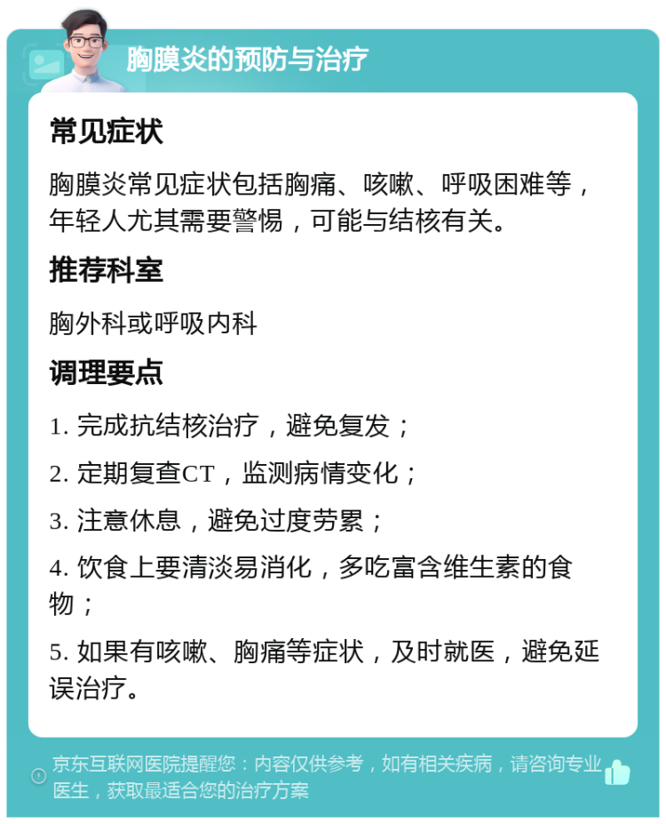 胸膜炎的预防与治疗 常见症状 胸膜炎常见症状包括胸痛、咳嗽、呼吸困难等，年轻人尤其需要警惕，可能与结核有关。 推荐科室 胸外科或呼吸内科 调理要点 1. 完成抗结核治疗，避免复发； 2. 定期复查CT，监测病情变化； 3. 注意休息，避免过度劳累； 4. 饮食上要清淡易消化，多吃富含维生素的食物； 5. 如果有咳嗽、胸痛等症状，及时就医，避免延误治疗。