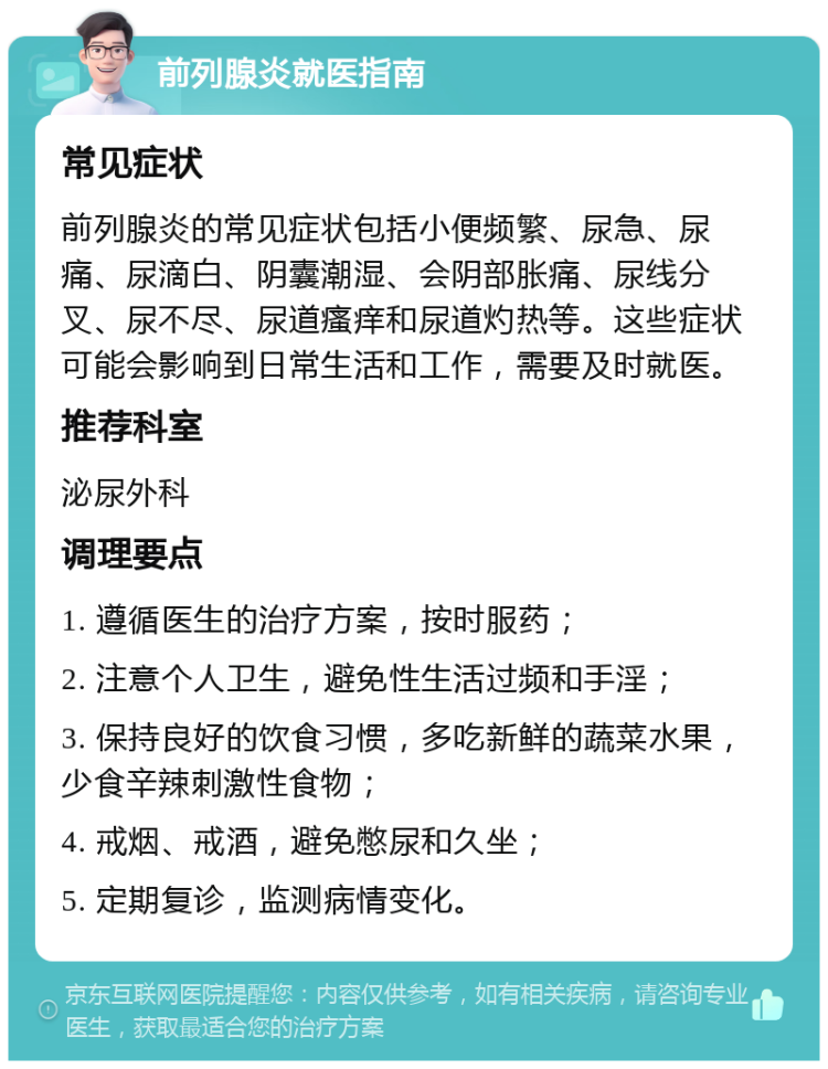 前列腺炎就医指南 常见症状 前列腺炎的常见症状包括小便频繁、尿急、尿痛、尿滴白、阴囊潮湿、会阴部胀痛、尿线分叉、尿不尽、尿道瘙痒和尿道灼热等。这些症状可能会影响到日常生活和工作，需要及时就医。 推荐科室 泌尿外科 调理要点 1. 遵循医生的治疗方案，按时服药； 2. 注意个人卫生，避免性生活过频和手淫； 3. 保持良好的饮食习惯，多吃新鲜的蔬菜水果，少食辛辣刺激性食物； 4. 戒烟、戒酒，避免憋尿和久坐； 5. 定期复诊，监测病情变化。