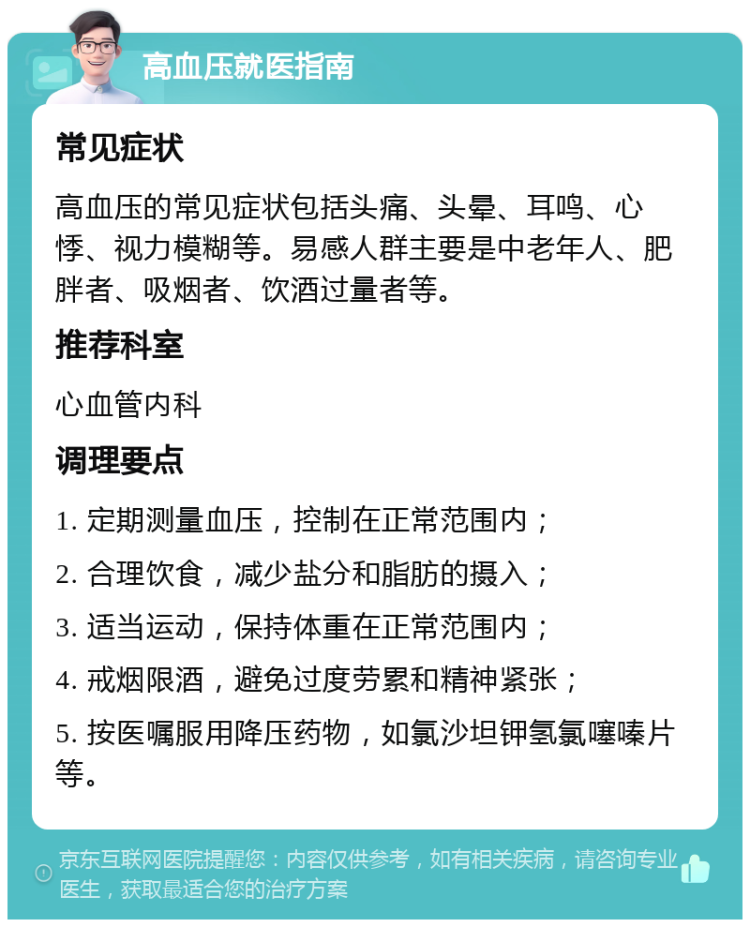 高血压就医指南 常见症状 高血压的常见症状包括头痛、头晕、耳鸣、心悸、视力模糊等。易感人群主要是中老年人、肥胖者、吸烟者、饮酒过量者等。 推荐科室 心血管内科 调理要点 1. 定期测量血压，控制在正常范围内； 2. 合理饮食，减少盐分和脂肪的摄入； 3. 适当运动，保持体重在正常范围内； 4. 戒烟限酒，避免过度劳累和精神紧张； 5. 按医嘱服用降压药物，如氯沙坦钾氢氯噻嗪片等。