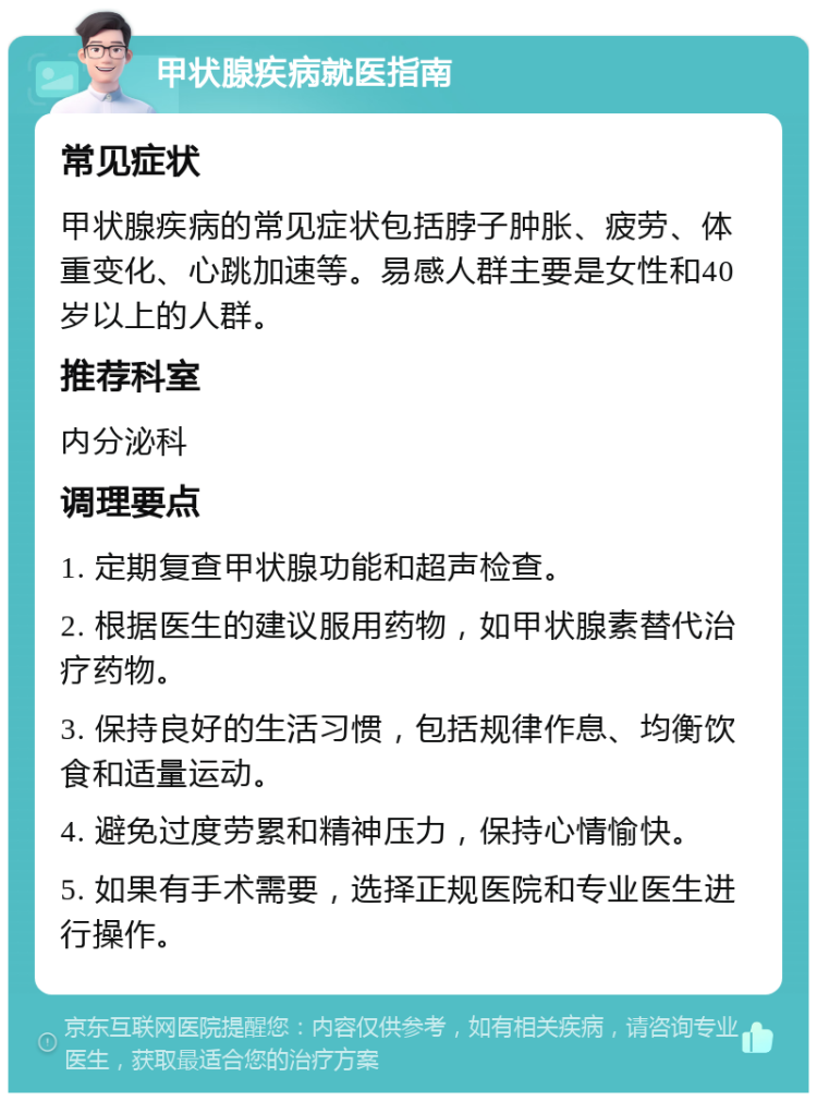 甲状腺疾病就医指南 常见症状 甲状腺疾病的常见症状包括脖子肿胀、疲劳、体重变化、心跳加速等。易感人群主要是女性和40岁以上的人群。 推荐科室 内分泌科 调理要点 1. 定期复查甲状腺功能和超声检查。 2. 根据医生的建议服用药物，如甲状腺素替代治疗药物。 3. 保持良好的生活习惯，包括规律作息、均衡饮食和适量运动。 4. 避免过度劳累和精神压力，保持心情愉快。 5. 如果有手术需要，选择正规医院和专业医生进行操作。