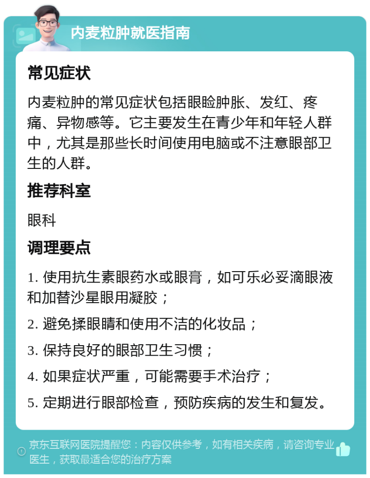 内麦粒肿就医指南 常见症状 内麦粒肿的常见症状包括眼睑肿胀、发红、疼痛、异物感等。它主要发生在青少年和年轻人群中，尤其是那些长时间使用电脑或不注意眼部卫生的人群。 推荐科室 眼科 调理要点 1. 使用抗生素眼药水或眼膏，如可乐必妥滴眼液和加替沙星眼用凝胶； 2. 避免揉眼睛和使用不洁的化妆品； 3. 保持良好的眼部卫生习惯； 4. 如果症状严重，可能需要手术治疗； 5. 定期进行眼部检查，预防疾病的发生和复发。