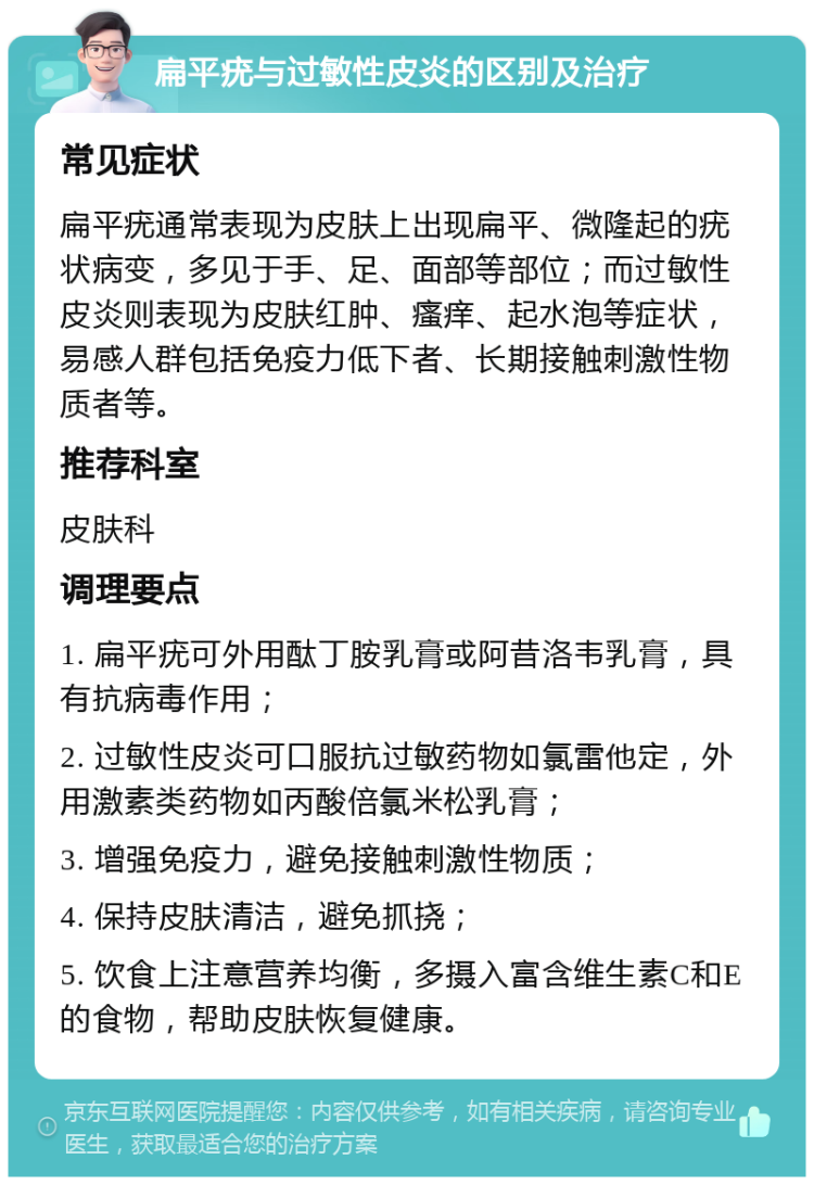 扁平疣与过敏性皮炎的区别及治疗 常见症状 扁平疣通常表现为皮肤上出现扁平、微隆起的疣状病变，多见于手、足、面部等部位；而过敏性皮炎则表现为皮肤红肿、瘙痒、起水泡等症状，易感人群包括免疫力低下者、长期接触刺激性物质者等。 推荐科室 皮肤科 调理要点 1. 扁平疣可外用酞丁胺乳膏或阿昔洛韦乳膏，具有抗病毒作用； 2. 过敏性皮炎可口服抗过敏药物如氯雷他定，外用激素类药物如丙酸倍氯米松乳膏； 3. 增强免疫力，避免接触刺激性物质； 4. 保持皮肤清洁，避免抓挠； 5. 饮食上注意营养均衡，多摄入富含维生素C和E的食物，帮助皮肤恢复健康。