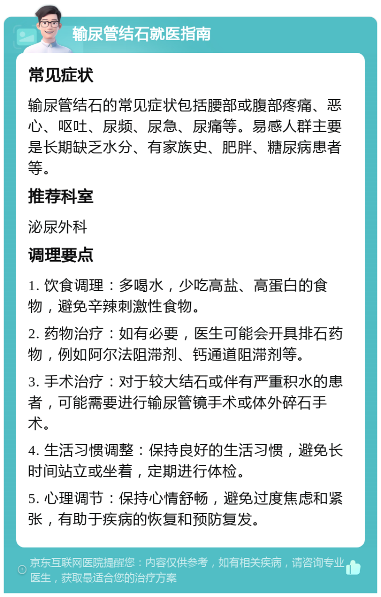 输尿管结石就医指南 常见症状 输尿管结石的常见症状包括腰部或腹部疼痛、恶心、呕吐、尿频、尿急、尿痛等。易感人群主要是长期缺乏水分、有家族史、肥胖、糖尿病患者等。 推荐科室 泌尿外科 调理要点 1. 饮食调理：多喝水，少吃高盐、高蛋白的食物，避免辛辣刺激性食物。 2. 药物治疗：如有必要，医生可能会开具排石药物，例如阿尔法阻滞剂、钙通道阻滞剂等。 3. 手术治疗：对于较大结石或伴有严重积水的患者，可能需要进行输尿管镜手术或体外碎石手术。 4. 生活习惯调整：保持良好的生活习惯，避免长时间站立或坐着，定期进行体检。 5. 心理调节：保持心情舒畅，避免过度焦虑和紧张，有助于疾病的恢复和预防复发。