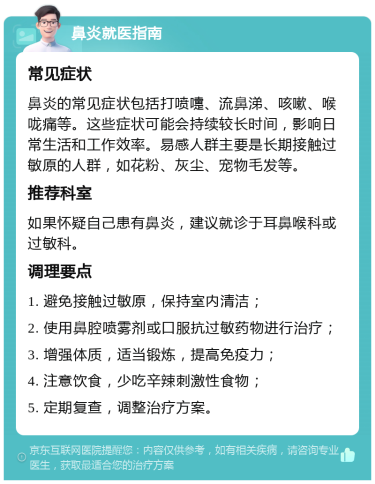 鼻炎就医指南 常见症状 鼻炎的常见症状包括打喷嚏、流鼻涕、咳嗽、喉咙痛等。这些症状可能会持续较长时间，影响日常生活和工作效率。易感人群主要是长期接触过敏原的人群，如花粉、灰尘、宠物毛发等。 推荐科室 如果怀疑自己患有鼻炎，建议就诊于耳鼻喉科或过敏科。 调理要点 1. 避免接触过敏原，保持室内清洁； 2. 使用鼻腔喷雾剂或口服抗过敏药物进行治疗； 3. 增强体质，适当锻炼，提高免疫力； 4. 注意饮食，少吃辛辣刺激性食物； 5. 定期复查，调整治疗方案。