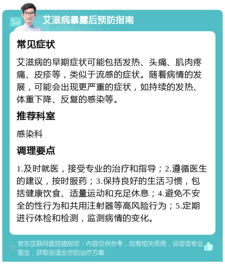 艾滋病暴露后预防指南 常见症状 艾滋病的早期症状可能包括发热、头痛、肌肉疼痛、皮疹等，类似于流感的症状。随着病情的发展，可能会出现更严重的症状，如持续的发热、体重下降、反复的感染等。 推荐科室 感染科 调理要点 1.及时就医，接受专业的治疗和指导；2.遵循医生的建议，按时服药；3.保持良好的生活习惯，包括健康饮食、适量运动和充足休息；4.避免不安全的性行为和共用注射器等高风险行为；5.定期进行体检和检测，监测病情的变化。