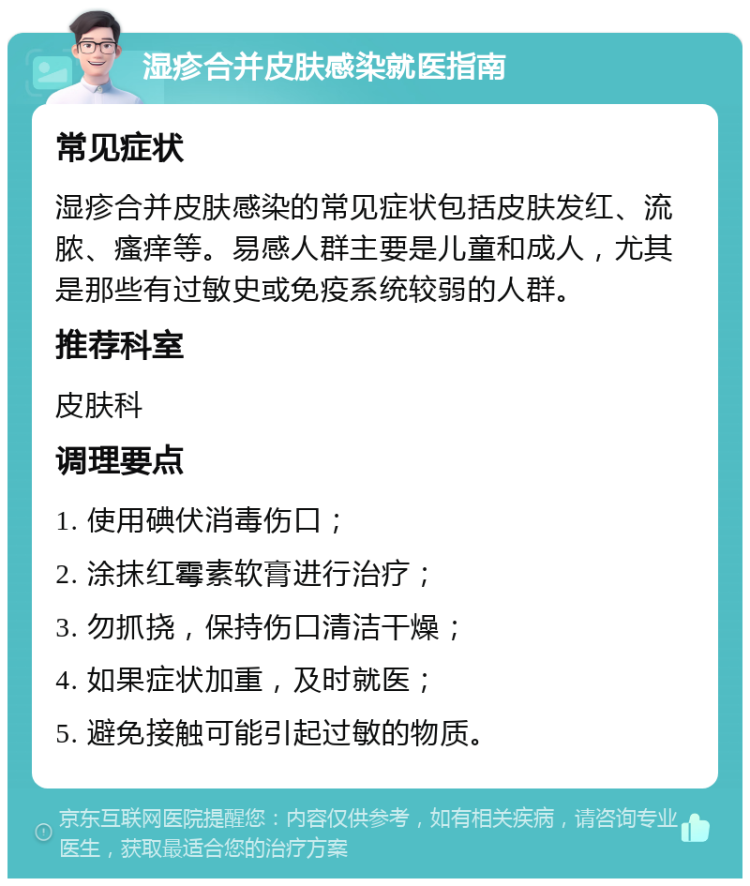 湿疹合并皮肤感染就医指南 常见症状 湿疹合并皮肤感染的常见症状包括皮肤发红、流脓、瘙痒等。易感人群主要是儿童和成人，尤其是那些有过敏史或免疫系统较弱的人群。 推荐科室 皮肤科 调理要点 1. 使用碘伏消毒伤口； 2. 涂抹红霉素软膏进行治疗； 3. 勿抓挠，保持伤口清洁干燥； 4. 如果症状加重，及时就医； 5. 避免接触可能引起过敏的物质。