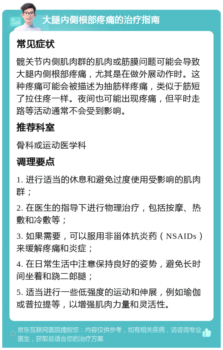 大腿内侧根部疼痛的治疗指南 常见症状 髋关节内侧肌肉群的肌肉或筋膜问题可能会导致大腿内侧根部疼痛，尤其是在做外展动作时。这种疼痛可能会被描述为抽筋样疼痛，类似于筋短了拉住疼一样。夜间也可能出现疼痛，但平时走路等活动通常不会受到影响。 推荐科室 骨科或运动医学科 调理要点 1. 进行适当的休息和避免过度使用受影响的肌肉群； 2. 在医生的指导下进行物理治疗，包括按摩、热敷和冷敷等； 3. 如果需要，可以服用非甾体抗炎药（NSAIDs）来缓解疼痛和炎症； 4. 在日常生活中注意保持良好的姿势，避免长时间坐着和跷二郎腿； 5. 适当进行一些低强度的运动和伸展，例如瑜伽或普拉提等，以增强肌肉力量和灵活性。