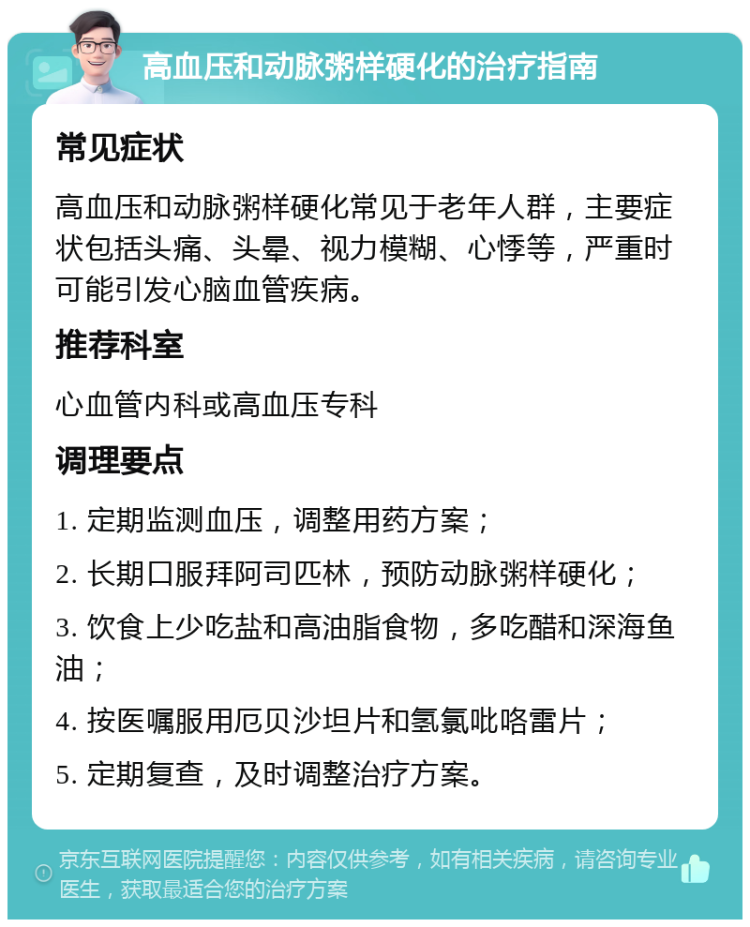 高血压和动脉粥样硬化的治疗指南 常见症状 高血压和动脉粥样硬化常见于老年人群，主要症状包括头痛、头晕、视力模糊、心悸等，严重时可能引发心脑血管疾病。 推荐科室 心血管内科或高血压专科 调理要点 1. 定期监测血压，调整用药方案； 2. 长期口服拜阿司匹林，预防动脉粥样硬化； 3. 饮食上少吃盐和高油脂食物，多吃醋和深海鱼油； 4. 按医嘱服用厄贝沙坦片和氢氯吡咯雷片； 5. 定期复查，及时调整治疗方案。