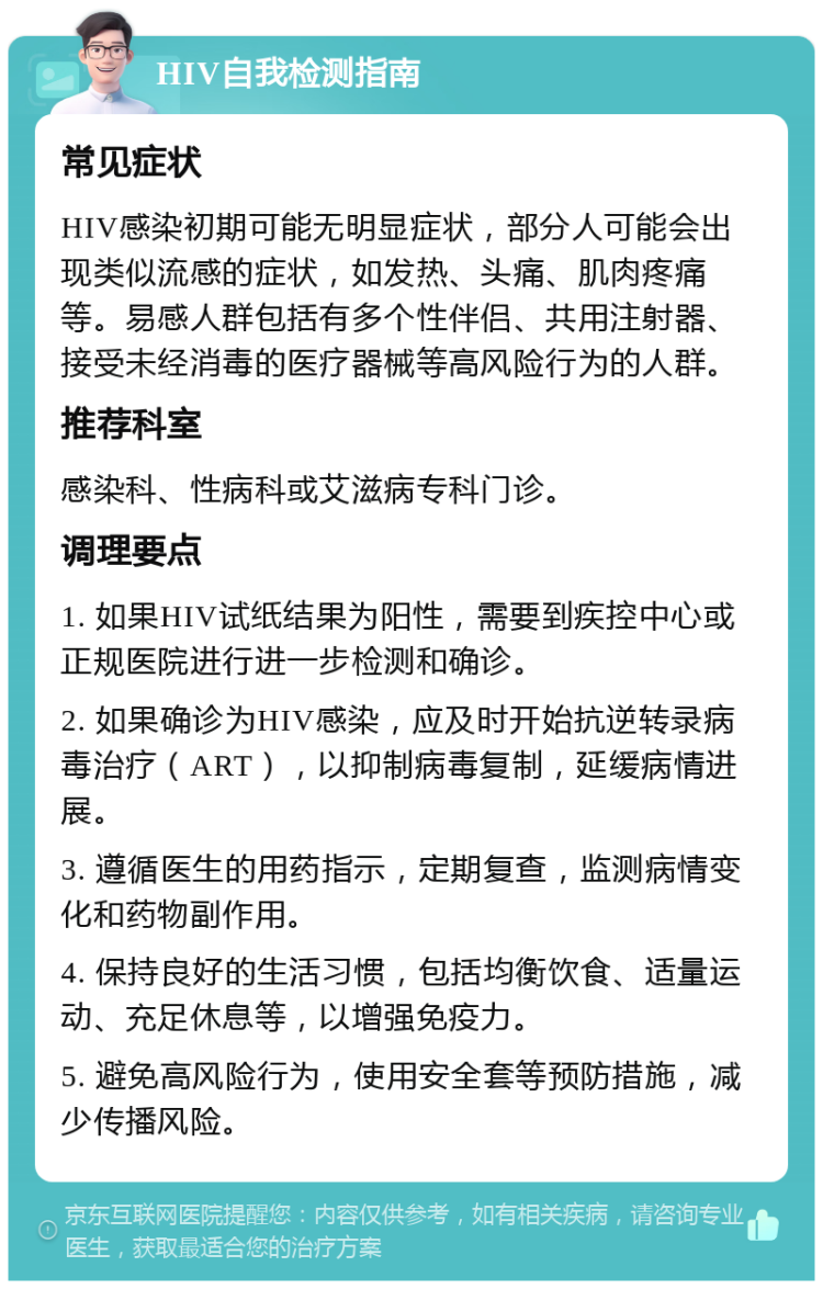 HIV自我检测指南 常见症状 HIV感染初期可能无明显症状，部分人可能会出现类似流感的症状，如发热、头痛、肌肉疼痛等。易感人群包括有多个性伴侣、共用注射器、接受未经消毒的医疗器械等高风险行为的人群。 推荐科室 感染科、性病科或艾滋病专科门诊。 调理要点 1. 如果HIV试纸结果为阳性，需要到疾控中心或正规医院进行进一步检测和确诊。 2. 如果确诊为HIV感染，应及时开始抗逆转录病毒治疗（ART），以抑制病毒复制，延缓病情进展。 3. 遵循医生的用药指示，定期复查，监测病情变化和药物副作用。 4. 保持良好的生活习惯，包括均衡饮食、适量运动、充足休息等，以增强免疫力。 5. 避免高风险行为，使用安全套等预防措施，减少传播风险。