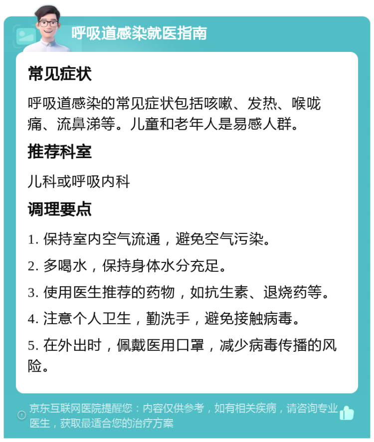 呼吸道感染就医指南 常见症状 呼吸道感染的常见症状包括咳嗽、发热、喉咙痛、流鼻涕等。儿童和老年人是易感人群。 推荐科室 儿科或呼吸内科 调理要点 1. 保持室内空气流通，避免空气污染。 2. 多喝水，保持身体水分充足。 3. 使用医生推荐的药物，如抗生素、退烧药等。 4. 注意个人卫生，勤洗手，避免接触病毒。 5. 在外出时，佩戴医用口罩，减少病毒传播的风险。