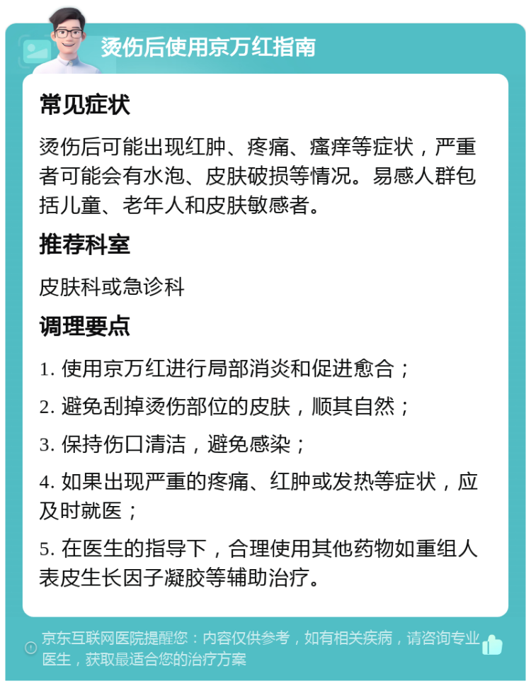 烫伤后使用京万红指南 常见症状 烫伤后可能出现红肿、疼痛、瘙痒等症状，严重者可能会有水泡、皮肤破损等情况。易感人群包括儿童、老年人和皮肤敏感者。 推荐科室 皮肤科或急诊科 调理要点 1. 使用京万红进行局部消炎和促进愈合； 2. 避免刮掉烫伤部位的皮肤，顺其自然； 3. 保持伤口清洁，避免感染； 4. 如果出现严重的疼痛、红肿或发热等症状，应及时就医； 5. 在医生的指导下，合理使用其他药物如重组人表皮生长因子凝胶等辅助治疗。