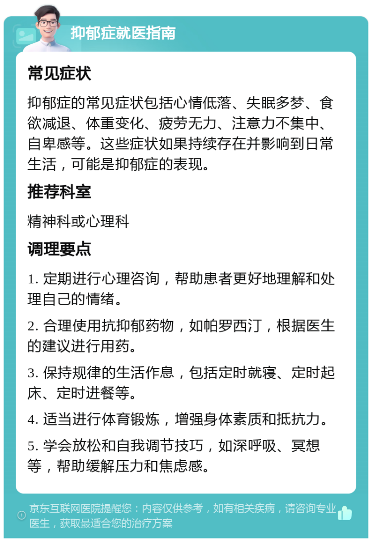 抑郁症就医指南 常见症状 抑郁症的常见症状包括心情低落、失眠多梦、食欲减退、体重变化、疲劳无力、注意力不集中、自卑感等。这些症状如果持续存在并影响到日常生活，可能是抑郁症的表现。 推荐科室 精神科或心理科 调理要点 1. 定期进行心理咨询，帮助患者更好地理解和处理自己的情绪。 2. 合理使用抗抑郁药物，如帕罗西汀，根据医生的建议进行用药。 3. 保持规律的生活作息，包括定时就寝、定时起床、定时进餐等。 4. 适当进行体育锻炼，增强身体素质和抵抗力。 5. 学会放松和自我调节技巧，如深呼吸、冥想等，帮助缓解压力和焦虑感。