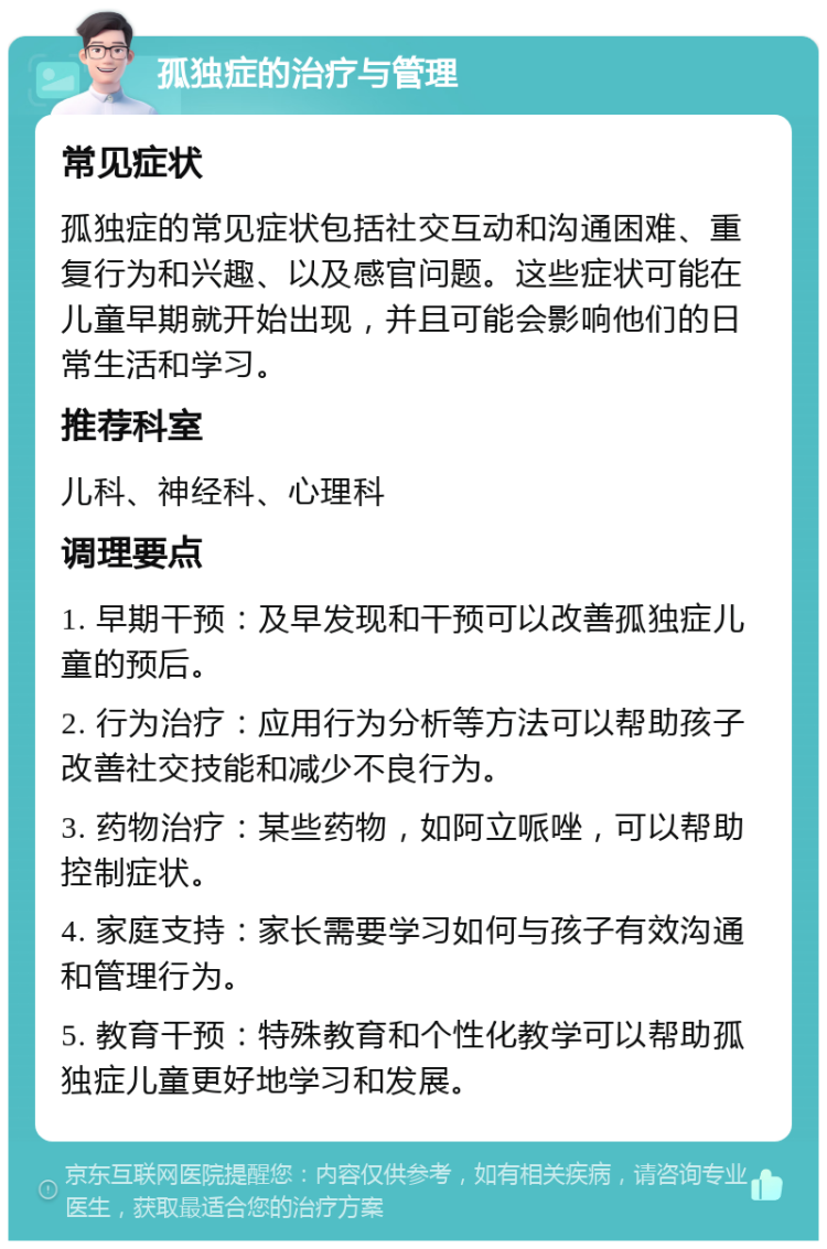 孤独症的治疗与管理 常见症状 孤独症的常见症状包括社交互动和沟通困难、重复行为和兴趣、以及感官问题。这些症状可能在儿童早期就开始出现，并且可能会影响他们的日常生活和学习。 推荐科室 儿科、神经科、心理科 调理要点 1. 早期干预：及早发现和干预可以改善孤独症儿童的预后。 2. 行为治疗：应用行为分析等方法可以帮助孩子改善社交技能和减少不良行为。 3. 药物治疗：某些药物，如阿立哌唑，可以帮助控制症状。 4. 家庭支持：家长需要学习如何与孩子有效沟通和管理行为。 5. 教育干预：特殊教育和个性化教学可以帮助孤独症儿童更好地学习和发展。