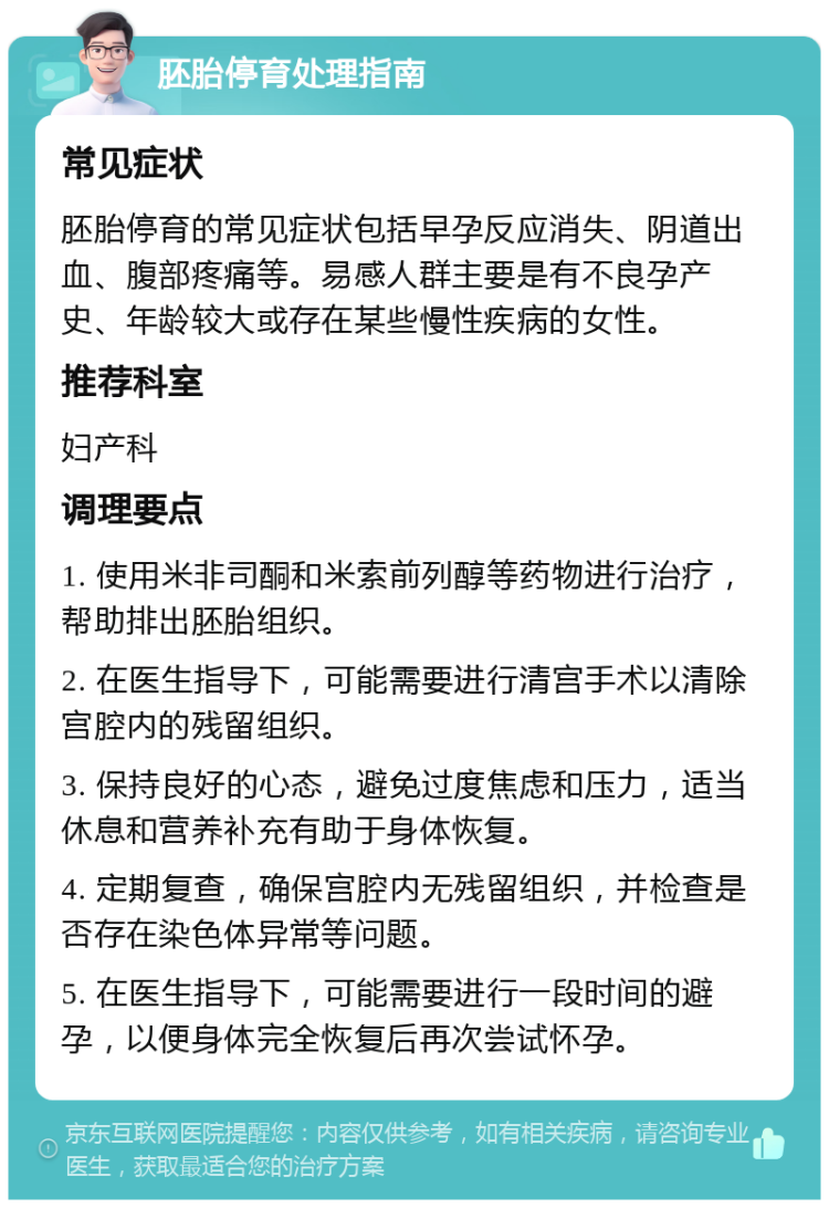 胚胎停育处理指南 常见症状 胚胎停育的常见症状包括早孕反应消失、阴道出血、腹部疼痛等。易感人群主要是有不良孕产史、年龄较大或存在某些慢性疾病的女性。 推荐科室 妇产科 调理要点 1. 使用米非司酮和米索前列醇等药物进行治疗，帮助排出胚胎组织。 2. 在医生指导下，可能需要进行清宫手术以清除宫腔内的残留组织。 3. 保持良好的心态，避免过度焦虑和压力，适当休息和营养补充有助于身体恢复。 4. 定期复查，确保宫腔内无残留组织，并检查是否存在染色体异常等问题。 5. 在医生指导下，可能需要进行一段时间的避孕，以便身体完全恢复后再次尝试怀孕。