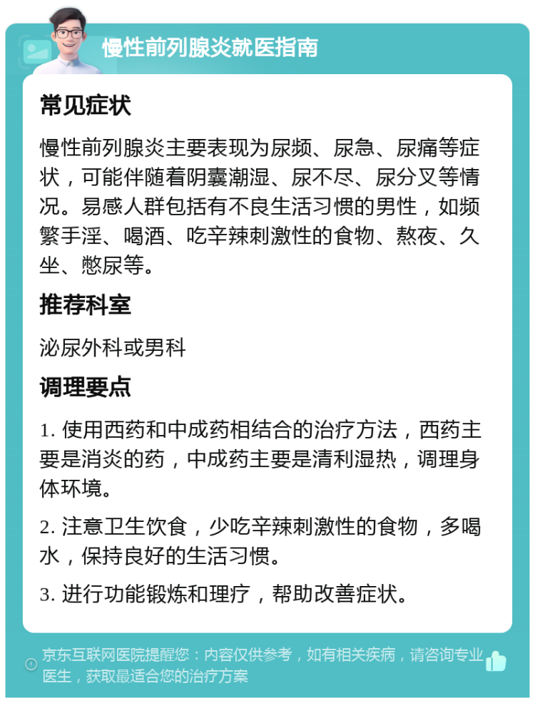 慢性前列腺炎就医指南 常见症状 慢性前列腺炎主要表现为尿频、尿急、尿痛等症状，可能伴随着阴囊潮湿、尿不尽、尿分叉等情况。易感人群包括有不良生活习惯的男性，如频繁手淫、喝酒、吃辛辣刺激性的食物、熬夜、久坐、憋尿等。 推荐科室 泌尿外科或男科 调理要点 1. 使用西药和中成药相结合的治疗方法，西药主要是消炎的药，中成药主要是清利湿热，调理身体环境。 2. 注意卫生饮食，少吃辛辣刺激性的食物，多喝水，保持良好的生活习惯。 3. 进行功能锻炼和理疗，帮助改善症状。