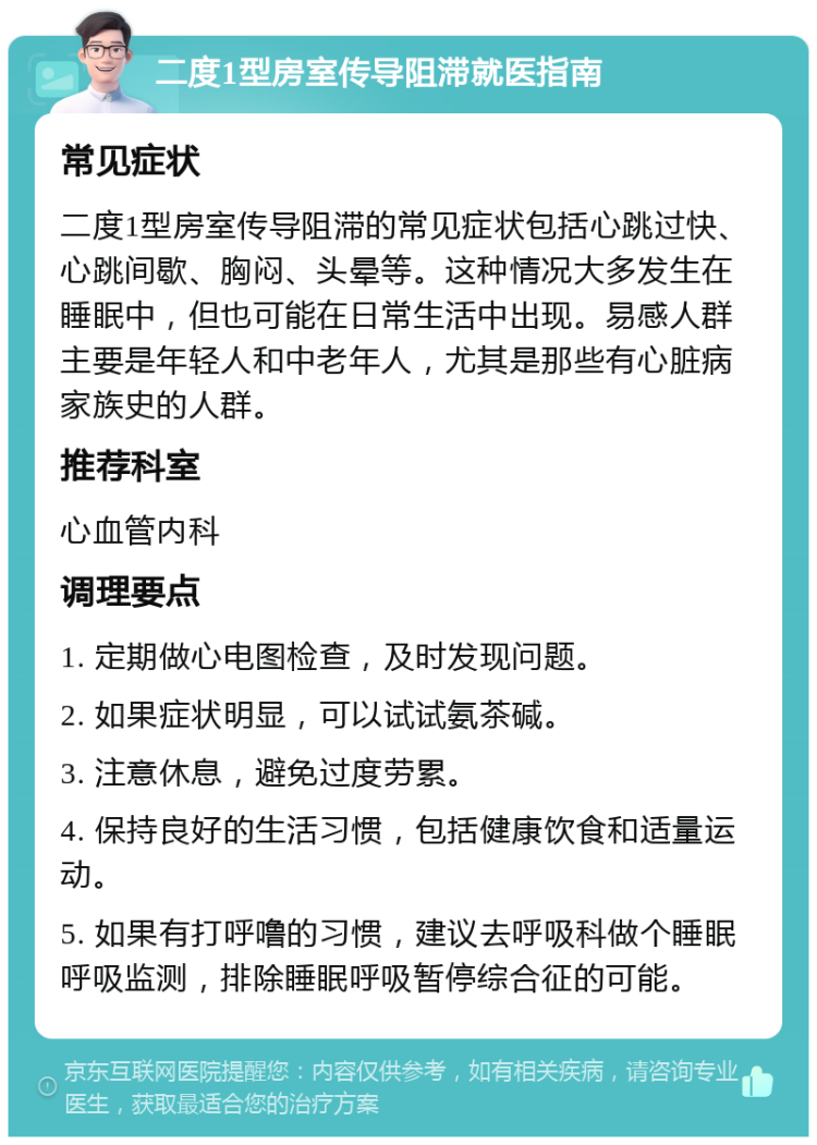 二度1型房室传导阻滞就医指南 常见症状 二度1型房室传导阻滞的常见症状包括心跳过快、心跳间歇、胸闷、头晕等。这种情况大多发生在睡眠中，但也可能在日常生活中出现。易感人群主要是年轻人和中老年人，尤其是那些有心脏病家族史的人群。 推荐科室 心血管内科 调理要点 1. 定期做心电图检查，及时发现问题。 2. 如果症状明显，可以试试氨茶碱。 3. 注意休息，避免过度劳累。 4. 保持良好的生活习惯，包括健康饮食和适量运动。 5. 如果有打呼噜的习惯，建议去呼吸科做个睡眠呼吸监测，排除睡眠呼吸暂停综合征的可能。