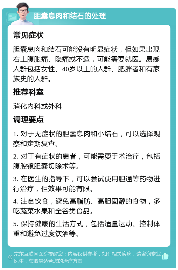 胆囊息肉和结石的处理 常见症状 胆囊息肉和结石可能没有明显症状，但如果出现右上腹胀痛、隐痛或不适，可能需要就医。易感人群包括女性、40岁以上的人群、肥胖者和有家族史的人群。 推荐科室 消化内科或外科 调理要点 1. 对于无症状的胆囊息肉和小结石，可以选择观察和定期复查。 2. 对于有症状的患者，可能需要手术治疗，包括腹腔镜胆囊切除术等。 3. 在医生的指导下，可以尝试使用胆通等药物进行治疗，但效果可能有限。 4. 注意饮食，避免高脂肪、高胆固醇的食物，多吃蔬菜水果和全谷类食品。 5. 保持健康的生活方式，包括适量运动、控制体重和避免过度饮酒等。